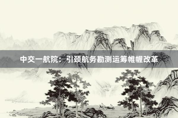 中交一航院:引颈航务勘测运筹帷幄改革
